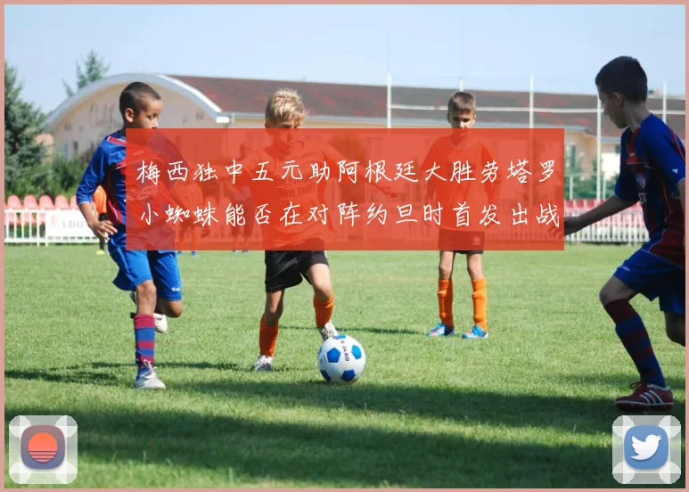 梅西独中五元助阿根廷大胜劳塔罗小蜘蛛能否在对阵约旦时首发出战