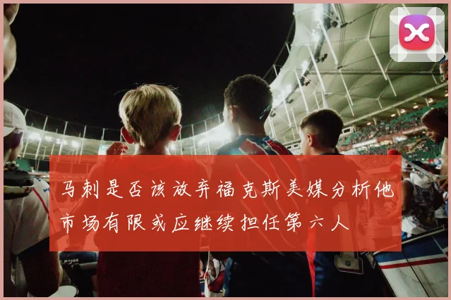 马刺是否该放弃福克斯美媒分析他市场有限或应继续担任第六人