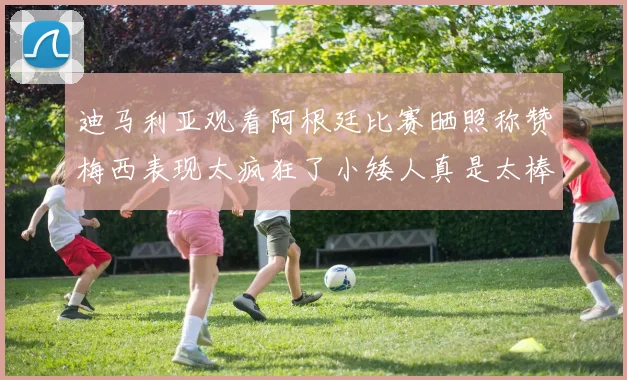迪马利亚观看阿根廷比赛晒照称赞梅西表现太疯狂了小矮人真是太棒了