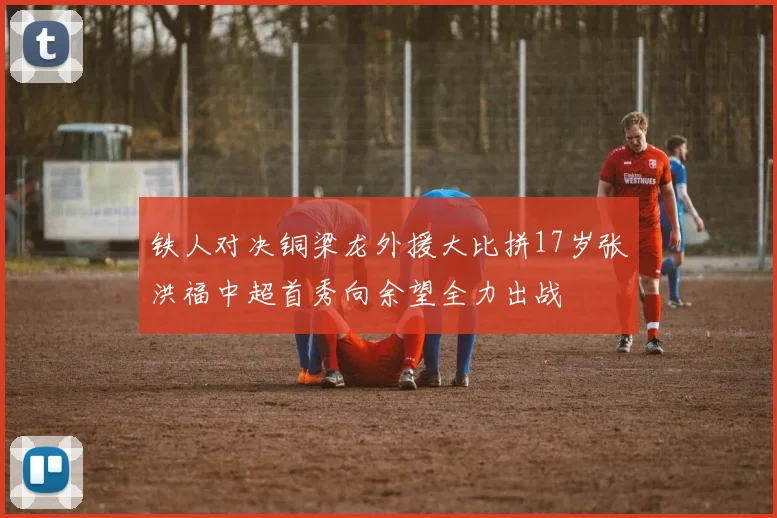 铁人对决铜梁龙外援大比拼17岁张洪福中超首秀向余望全力出战