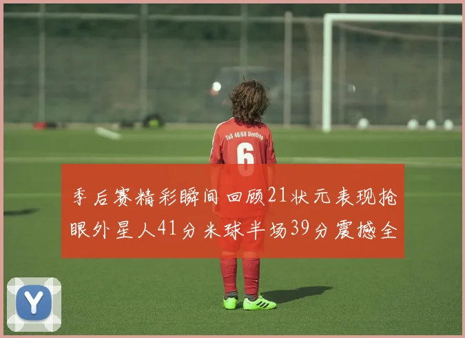 季后赛精彩瞬间回顾21状元表现抢眼外星人41分米球半场39分震撼全场