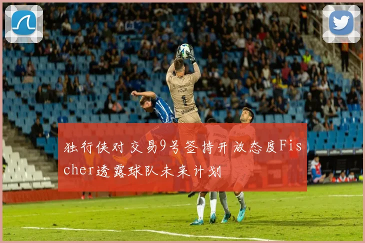 独行侠对交易9号签持开放态度Fischer透露球队未来计划