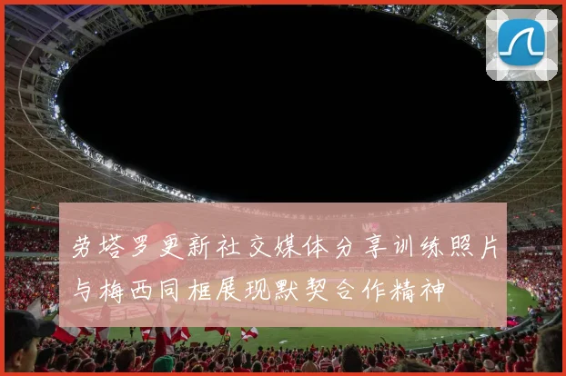 劳塔罗更新社交媒体分享训练照片与梅西同框展现默契合作精神