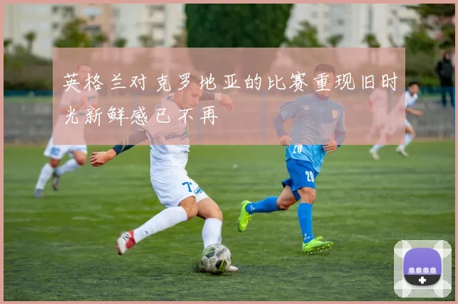 英格兰对克罗地亚的比赛重现旧时光新鲜感已不再