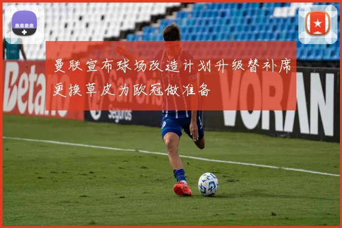 曼联宣布球场改造计划升级替补席更换草皮为欧冠做准备
