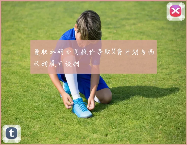 曼联加码合同报价争取M费计划与西汉姆展开谈判