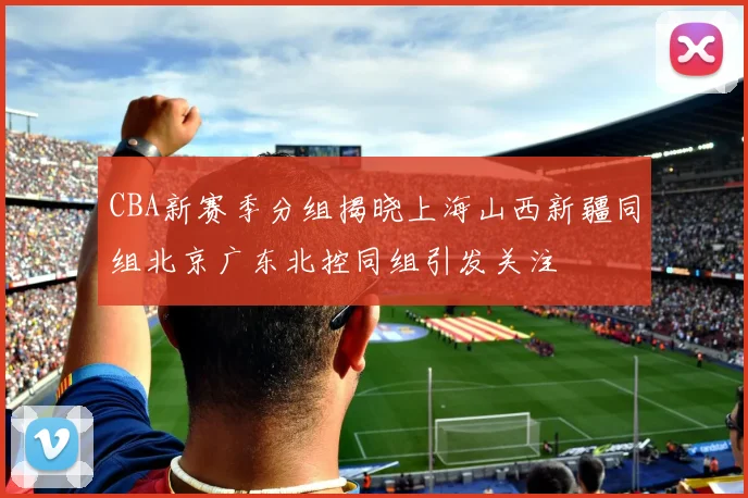 CBA新赛季分组揭晓上海山西新疆同组北京广东北控同组引发关注