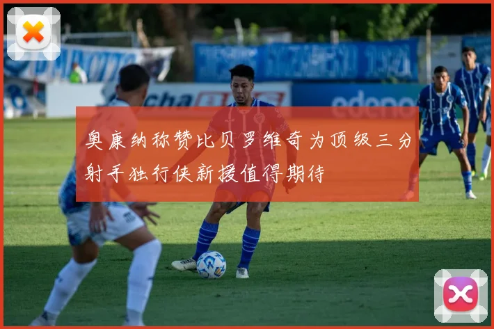 奥康纳称赞比贝罗维奇为顶级三分射手独行侠新援值得期待
