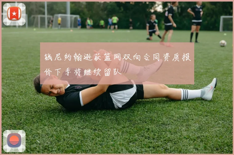 钱尼约翰逊获篮网双向合同资质报价下季将继续留队