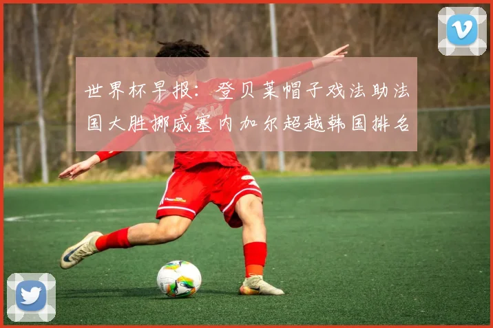 世界杯早报：登贝莱帽子戏法助法国大胜挪威塞内加尔超越韩国排名提升