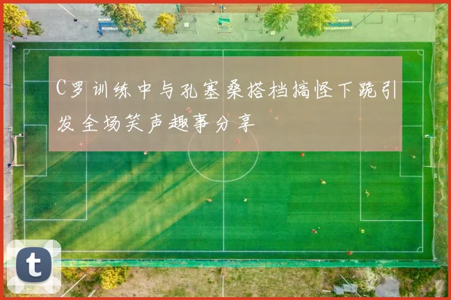 C罗训练中与孔塞桑搭档搞怪下跪引发全场笑声趣事分享