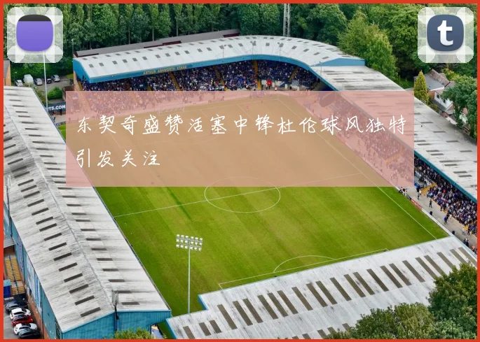 东契奇盛赞活塞中锋杜伦球风独特引发关注