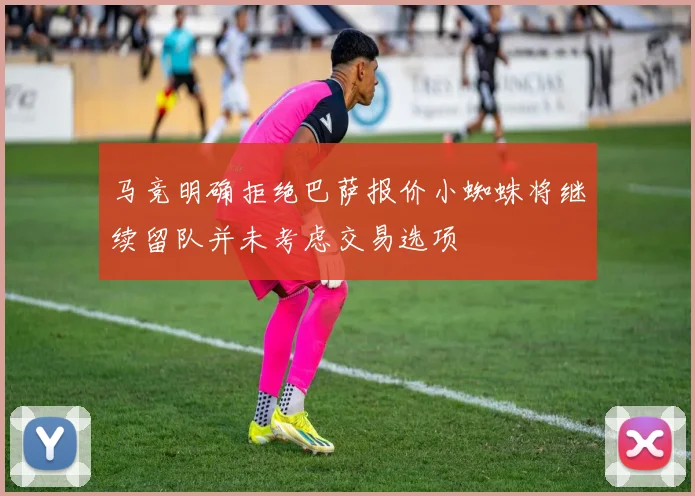 马竞明确拒绝巴萨报价小蜘蛛将继续留队并未考虑交易选项