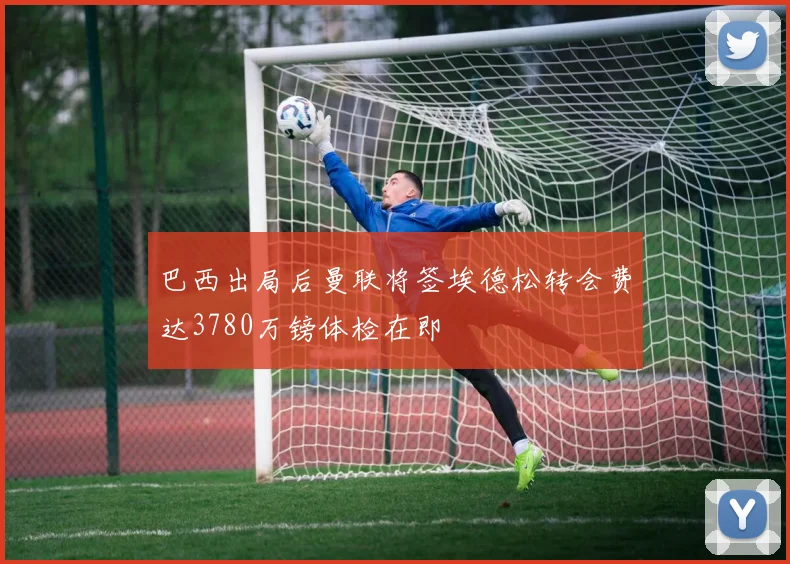 巴西出局后曼联将签埃德松转会费达3780万镑体检在即