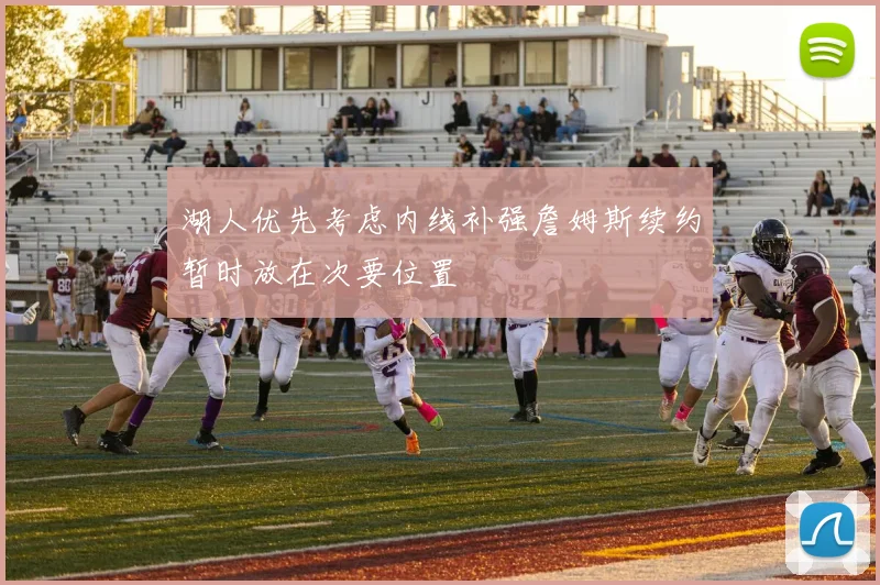 湖人优先考虑内线补强詹姆斯续约暂时放在次要位置